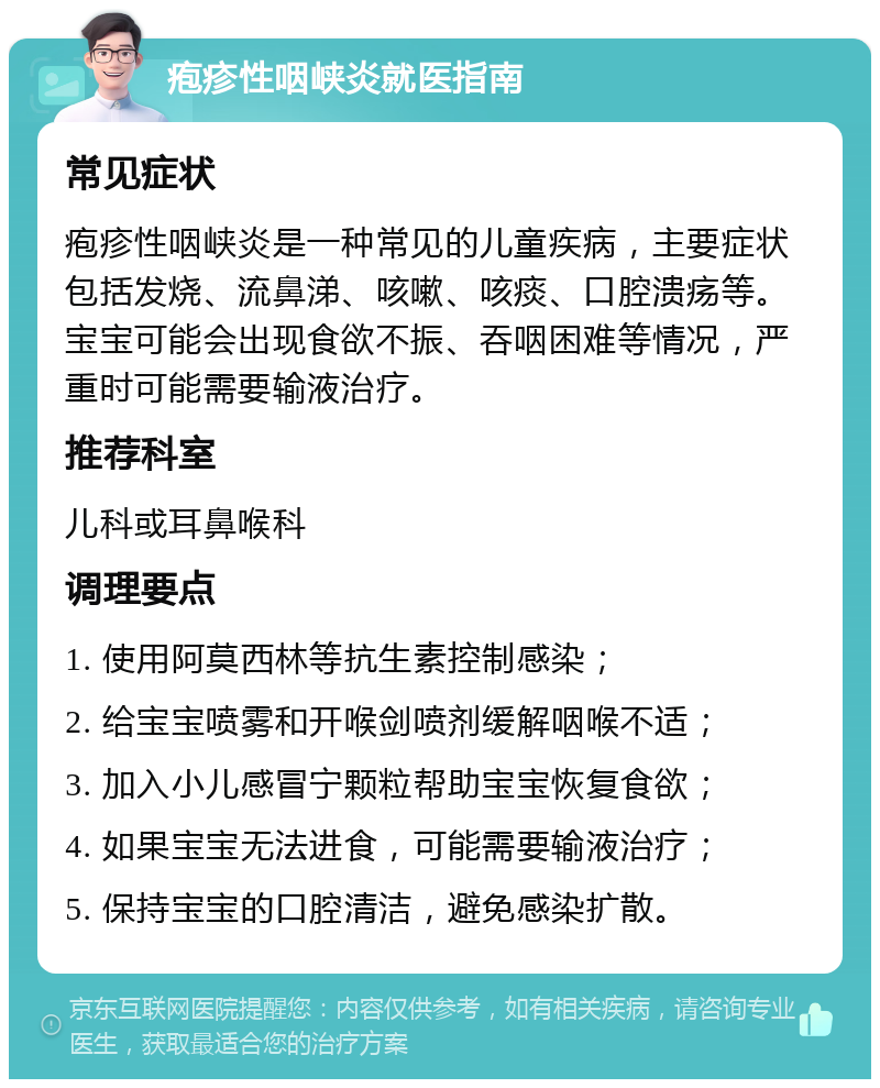 疱疹性咽峡炎就医指南 常见症状 疱疹性咽峡炎是一种常见的儿童疾病，主要症状包括发烧、流鼻涕、咳嗽、咳痰、口腔溃疡等。宝宝可能会出现食欲不振、吞咽困难等情况，严重时可能需要输液治疗。 推荐科室 儿科或耳鼻喉科 调理要点 1. 使用阿莫西林等抗生素控制感染； 2. 给宝宝喷雾和开喉剑喷剂缓解咽喉不适； 3. 加入小儿感冒宁颗粒帮助宝宝恢复食欲； 4. 如果宝宝无法进食，可能需要输液治疗； 5. 保持宝宝的口腔清洁，避免感染扩散。