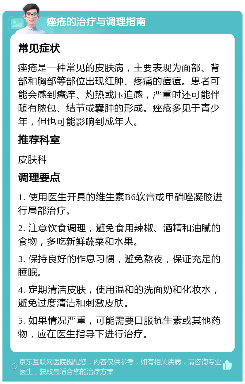 痤疮的治疗与调理指南 常见症状 痤疮是一种常见的皮肤病，主要表现为面部、背部和胸部等部位出现红肿、疼痛的痘痘。患者可能会感到瘙痒、灼热或压迫感，严重时还可能伴随有脓包、结节或囊肿的形成。痤疮多见于青少年，但也可能影响到成年人。 推荐科室 皮肤科 调理要点 1. 使用医生开具的维生素B6软膏或甲硝唑凝胶进行局部治疗。 2. 注意饮食调理，避免食用辣椒、酒精和油腻的食物，多吃新鲜蔬菜和水果。 3. 保持良好的作息习惯，避免熬夜，保证充足的睡眠。 4. 定期清洁皮肤，使用温和的洗面奶和化妆水，避免过度清洁和刺激皮肤。 5. 如果情况严重，可能需要口服抗生素或其他药物，应在医生指导下进行治疗。