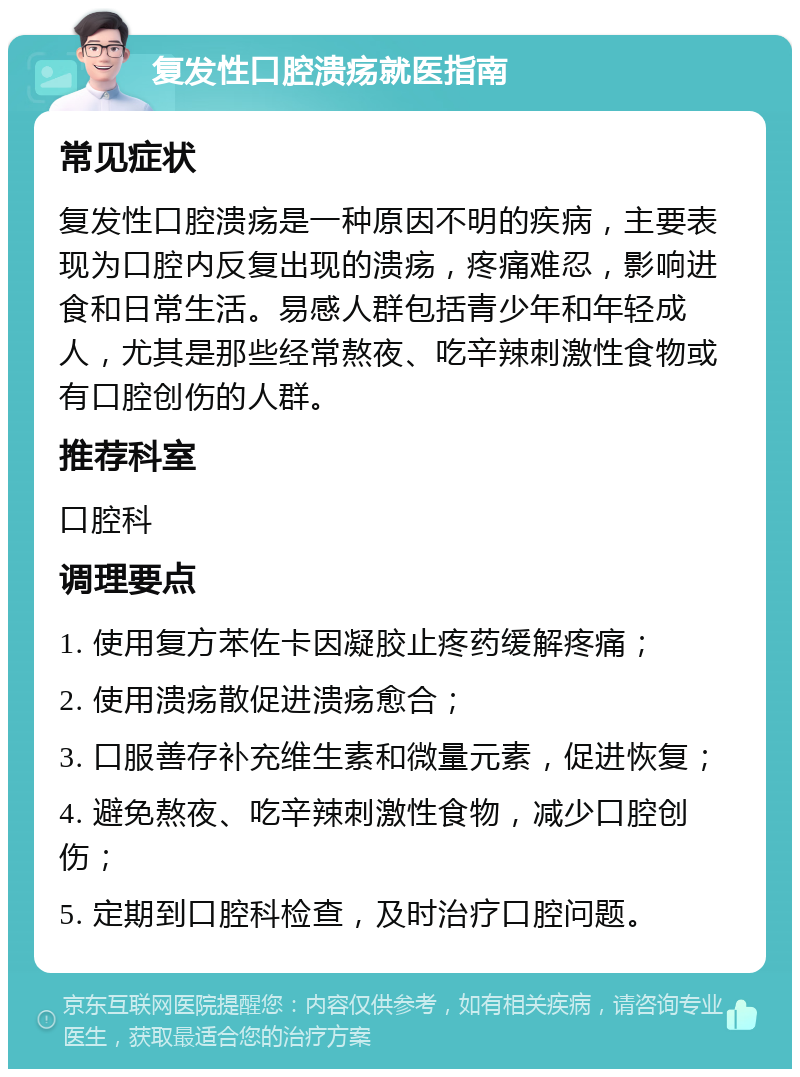 复发性口腔溃疡就医指南 常见症状 复发性口腔溃疡是一种原因不明的疾病，主要表现为口腔内反复出现的溃疡，疼痛难忍，影响进食和日常生活。易感人群包括青少年和年轻成人，尤其是那些经常熬夜、吃辛辣刺激性食物或有口腔创伤的人群。 推荐科室 口腔科 调理要点 1. 使用复方苯佐卡因凝胶止疼药缓解疼痛； 2. 使用溃疡散促进溃疡愈合； 3. 口服善存补充维生素和微量元素，促进恢复； 4. 避免熬夜、吃辛辣刺激性食物，减少口腔创伤； 5. 定期到口腔科检查，及时治疗口腔问题。