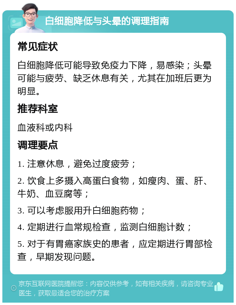 白细胞降低与头晕的调理指南 常见症状 白细胞降低可能导致免疫力下降，易感染；头晕可能与疲劳、缺乏休息有关，尤其在加班后更为明显。 推荐科室 血液科或内科 调理要点 1. 注意休息，避免过度疲劳； 2. 饮食上多摄入高蛋白食物，如瘦肉、蛋、肝、牛奶、血豆腐等； 3. 可以考虑服用升白细胞药物； 4. 定期进行血常规检查，监测白细胞计数； 5. 对于有胃癌家族史的患者，应定期进行胃部检查，早期发现问题。