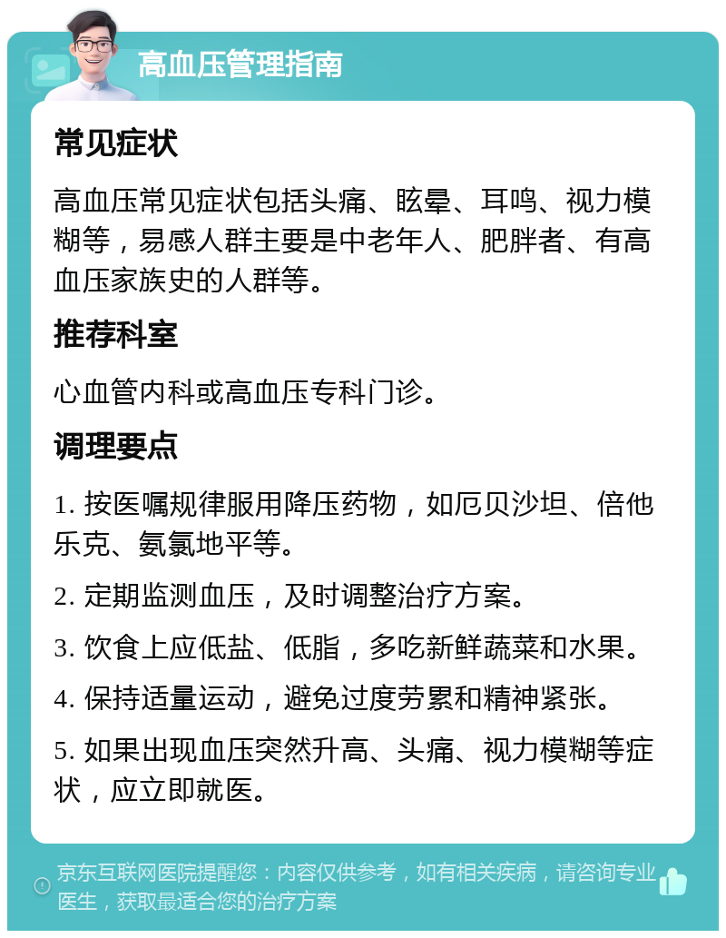 高血压管理指南 常见症状 高血压常见症状包括头痛、眩晕、耳鸣、视力模糊等，易感人群主要是中老年人、肥胖者、有高血压家族史的人群等。 推荐科室 心血管内科或高血压专科门诊。 调理要点 1. 按医嘱规律服用降压药物，如厄贝沙坦、倍他乐克、氨氯地平等。 2. 定期监测血压，及时调整治疗方案。 3. 饮食上应低盐、低脂，多吃新鲜蔬菜和水果。 4. 保持适量运动，避免过度劳累和精神紧张。 5. 如果出现血压突然升高、头痛、视力模糊等症状，应立即就医。