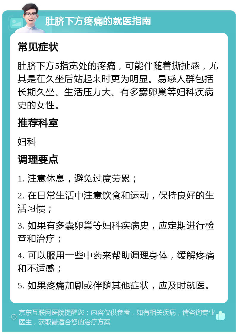 肚脐下方疼痛的就医指南 常见症状 肚脐下方5指宽处的疼痛，可能伴随着撕扯感，尤其是在久坐后站起来时更为明显。易感人群包括长期久坐、生活压力大、有多囊卵巢等妇科疾病史的女性。 推荐科室 妇科 调理要点 1. 注意休息，避免过度劳累； 2. 在日常生活中注意饮食和运动，保持良好的生活习惯； 3. 如果有多囊卵巢等妇科疾病史，应定期进行检查和治疗； 4. 可以服用一些中药来帮助调理身体，缓解疼痛和不适感； 5. 如果疼痛加剧或伴随其他症状，应及时就医。