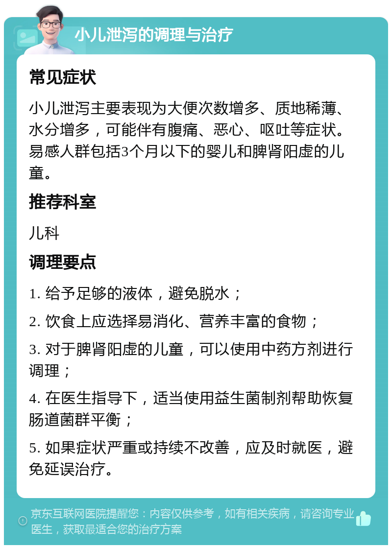 小儿泄泻的调理与治疗 常见症状 小儿泄泻主要表现为大便次数增多、质地稀薄、水分增多，可能伴有腹痛、恶心、呕吐等症状。易感人群包括3个月以下的婴儿和脾肾阳虚的儿童。 推荐科室 儿科 调理要点 1. 给予足够的液体，避免脱水； 2. 饮食上应选择易消化、营养丰富的食物； 3. 对于脾肾阳虚的儿童，可以使用中药方剂进行调理； 4. 在医生指导下，适当使用益生菌制剂帮助恢复肠道菌群平衡； 5. 如果症状严重或持续不改善，应及时就医，避免延误治疗。