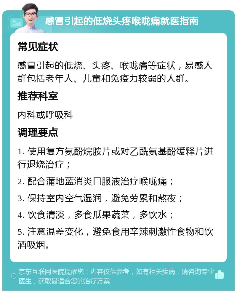 感冒引起的低烧头疼喉咙痛就医指南 常见症状 感冒引起的低烧、头疼、喉咙痛等症状，易感人群包括老年人、儿童和免疫力较弱的人群。 推荐科室 内科或呼吸科 调理要点 1. 使用复方氨酚烷胺片或对乙酰氨基酚缓释片进行退烧治疗； 2. 配合蒲地蓝消炎口服液治疗喉咙痛； 3. 保持室内空气湿润，避免劳累和熬夜； 4. 饮食清淡，多食瓜果蔬菜，多饮水； 5. 注意温差变化，避免食用辛辣刺激性食物和饮酒吸烟。