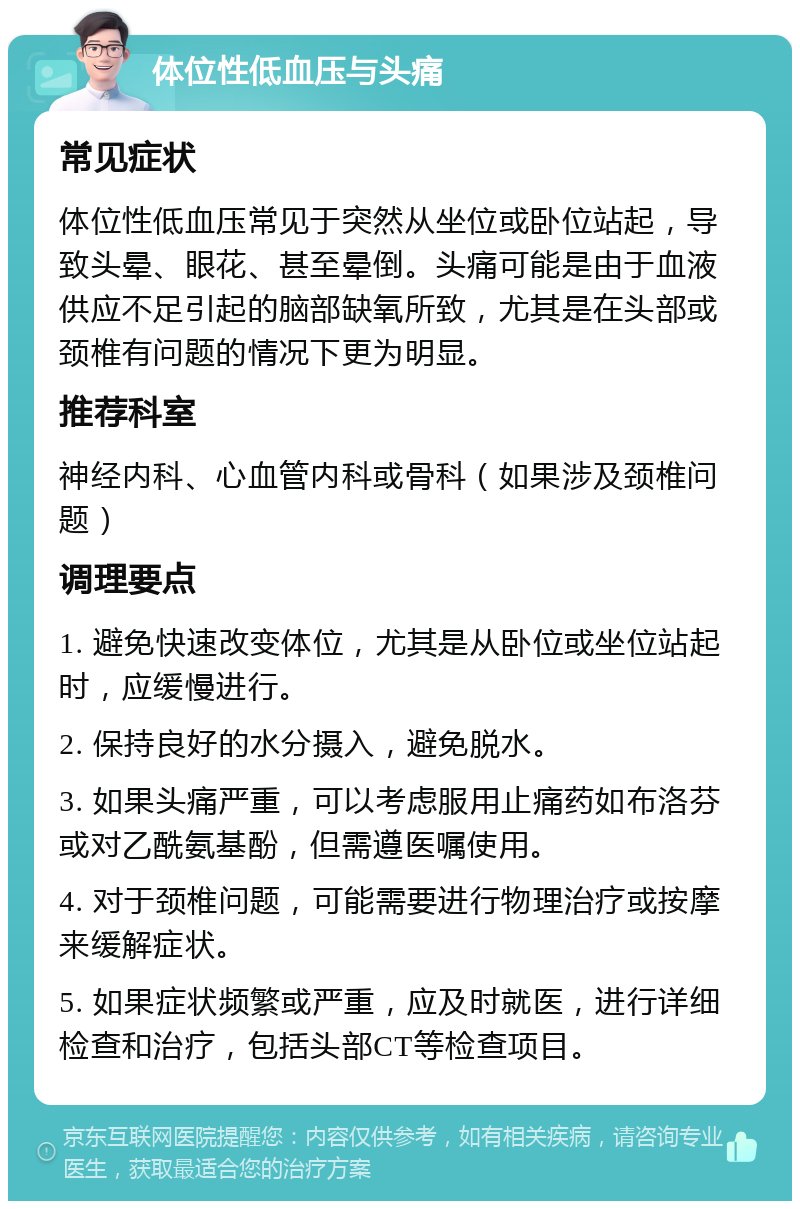 体位性低血压与头痛 常见症状 体位性低血压常见于突然从坐位或卧位站起，导致头晕、眼花、甚至晕倒。头痛可能是由于血液供应不足引起的脑部缺氧所致，尤其是在头部或颈椎有问题的情况下更为明显。 推荐科室 神经内科、心血管内科或骨科（如果涉及颈椎问题） 调理要点 1. 避免快速改变体位，尤其是从卧位或坐位站起时，应缓慢进行。 2. 保持良好的水分摄入，避免脱水。 3. 如果头痛严重，可以考虑服用止痛药如布洛芬或对乙酰氨基酚，但需遵医嘱使用。 4. 对于颈椎问题，可能需要进行物理治疗或按摩来缓解症状。 5. 如果症状频繁或严重，应及时就医，进行详细检查和治疗，包括头部CT等检查项目。