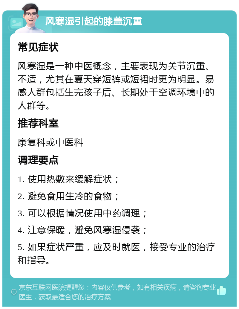 风寒湿引起的膝盖沉重 常见症状 风寒湿是一种中医概念，主要表现为关节沉重、不适，尤其在夏天穿短裤或短裙时更为明显。易感人群包括生完孩子后、长期处于空调环境中的人群等。 推荐科室 康复科或中医科 调理要点 1. 使用热敷来缓解症状； 2. 避免食用生冷的食物； 3. 可以根据情况使用中药调理； 4. 注意保暖，避免风寒湿侵袭； 5. 如果症状严重，应及时就医，接受专业的治疗和指导。