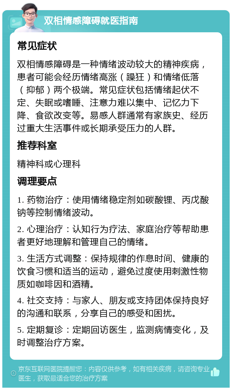 双相情感障碍就医指南 常见症状 双相情感障碍是一种情绪波动较大的精神疾病，患者可能会经历情绪高涨（躁狂）和情绪低落（抑郁）两个极端。常见症状包括情绪起伏不定、失眠或嗜睡、注意力难以集中、记忆力下降、食欲改变等。易感人群通常有家族史、经历过重大生活事件或长期承受压力的人群。 推荐科室 精神科或心理科 调理要点 1. 药物治疗：使用情绪稳定剂如碳酸锂、丙戊酸钠等控制情绪波动。 2. 心理治疗：认知行为疗法、家庭治疗等帮助患者更好地理解和管理自己的情绪。 3. 生活方式调整：保持规律的作息时间、健康的饮食习惯和适当的运动，避免过度使用刺激性物质如咖啡因和酒精。 4. 社交支持：与家人、朋友或支持团体保持良好的沟通和联系，分享自己的感受和困扰。 5. 定期复诊：定期回访医生，监测病情变化，及时调整治疗方案。