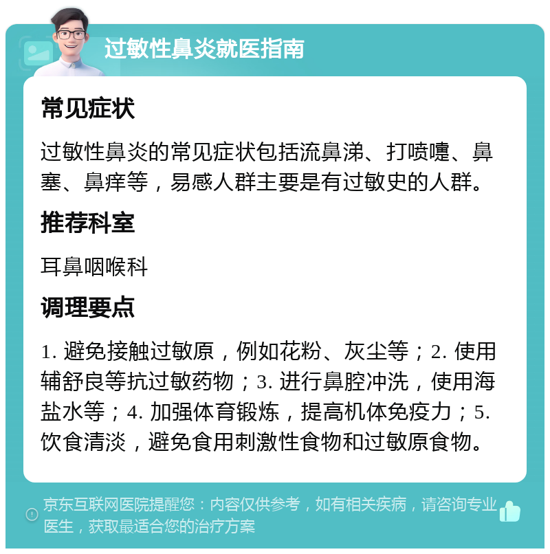 过敏性鼻炎就医指南 常见症状 过敏性鼻炎的常见症状包括流鼻涕、打喷嚏、鼻塞、鼻痒等，易感人群主要是有过敏史的人群。 推荐科室 耳鼻咽喉科 调理要点 1. 避免接触过敏原，例如花粉、灰尘等；2. 使用辅舒良等抗过敏药物；3. 进行鼻腔冲洗，使用海盐水等；4. 加强体育锻炼，提高机体免疫力；5. 饮食清淡，避免食用刺激性食物和过敏原食物。