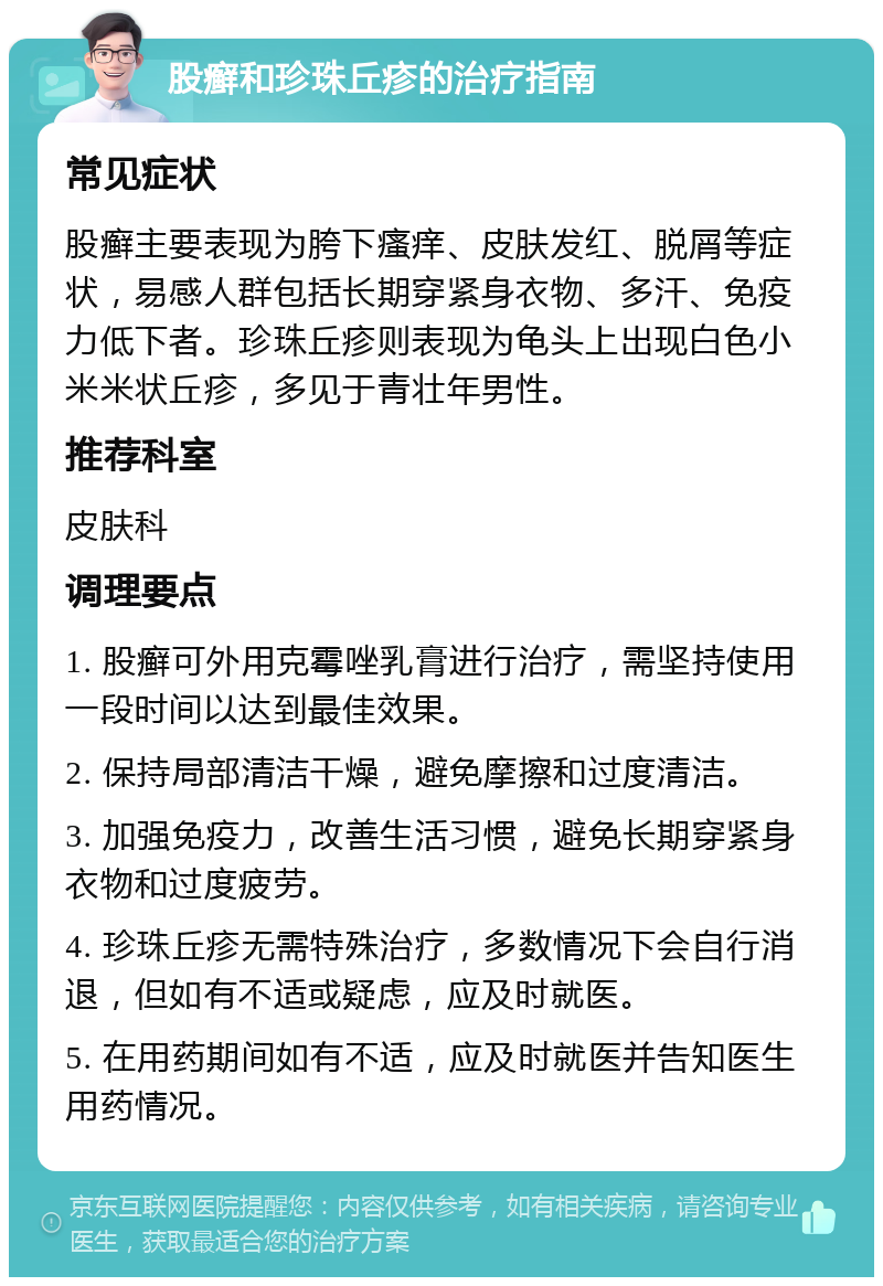 股癣和珍珠丘疹的治疗指南 常见症状 股癣主要表现为胯下瘙痒、皮肤发红、脱屑等症状，易感人群包括长期穿紧身衣物、多汗、免疫力低下者。珍珠丘疹则表现为龟头上出现白色小米米状丘疹，多见于青壮年男性。 推荐科室 皮肤科 调理要点 1. 股癣可外用克霉唑乳膏进行治疗，需坚持使用一段时间以达到最佳效果。 2. 保持局部清洁干燥，避免摩擦和过度清洁。 3. 加强免疫力，改善生活习惯，避免长期穿紧身衣物和过度疲劳。 4. 珍珠丘疹无需特殊治疗，多数情况下会自行消退，但如有不适或疑虑，应及时就医。 5. 在用药期间如有不适，应及时就医并告知医生用药情况。