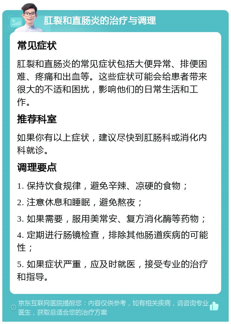 肛裂和直肠炎的治疗与调理 常见症状 肛裂和直肠炎的常见症状包括大便异常、排便困难、疼痛和出血等。这些症状可能会给患者带来很大的不适和困扰，影响他们的日常生活和工作。 推荐科室 如果你有以上症状，建议尽快到肛肠科或消化内科就诊。 调理要点 1. 保持饮食规律，避免辛辣、凉硬的食物； 2. 注意休息和睡眠，避免熬夜； 3. 如果需要，服用美常安、复方消化酶等药物； 4. 定期进行肠镜检查，排除其他肠道疾病的可能性； 5. 如果症状严重，应及时就医，接受专业的治疗和指导。