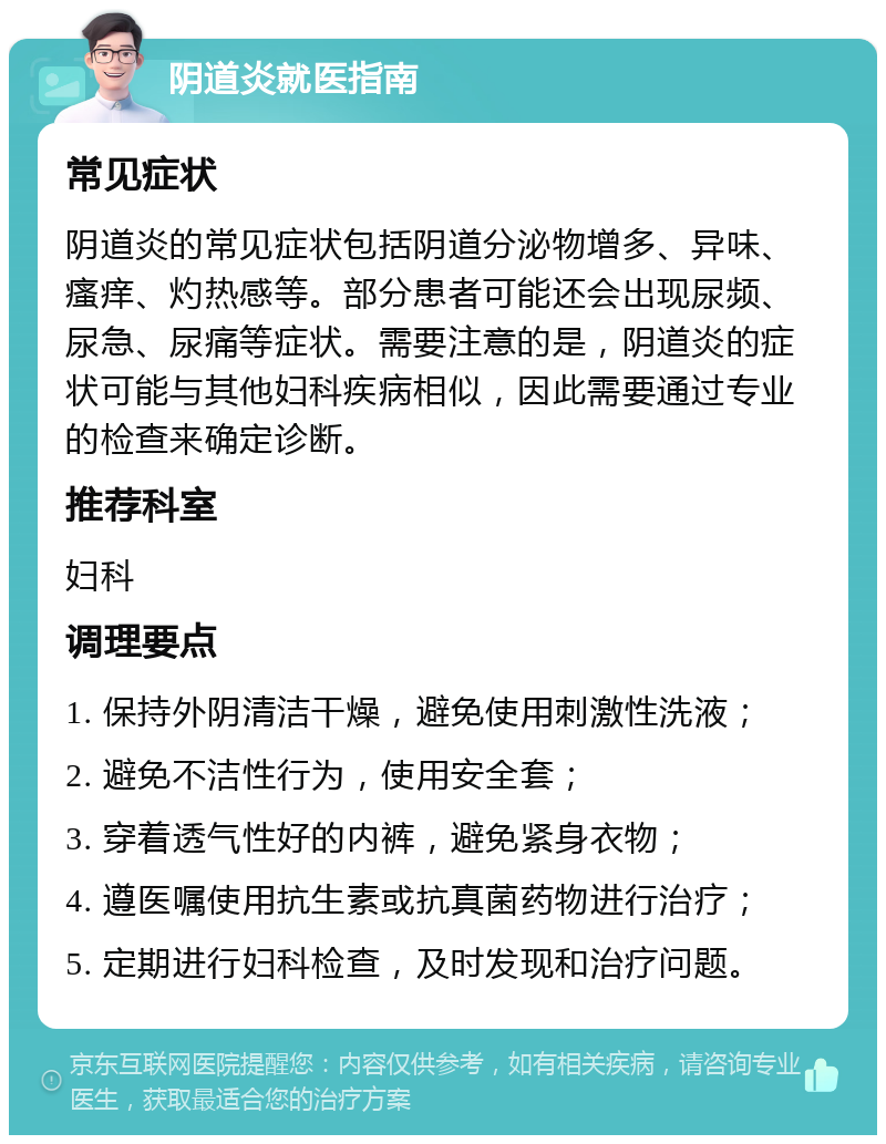 阴道炎就医指南 常见症状 阴道炎的常见症状包括阴道分泌物增多、异味、瘙痒、灼热感等。部分患者可能还会出现尿频、尿急、尿痛等症状。需要注意的是，阴道炎的症状可能与其他妇科疾病相似，因此需要通过专业的检查来确定诊断。 推荐科室 妇科 调理要点 1. 保持外阴清洁干燥，避免使用刺激性洗液； 2. 避免不洁性行为，使用安全套； 3. 穿着透气性好的内裤，避免紧身衣物； 4. 遵医嘱使用抗生素或抗真菌药物进行治疗； 5. 定期进行妇科检查，及时发现和治疗问题。