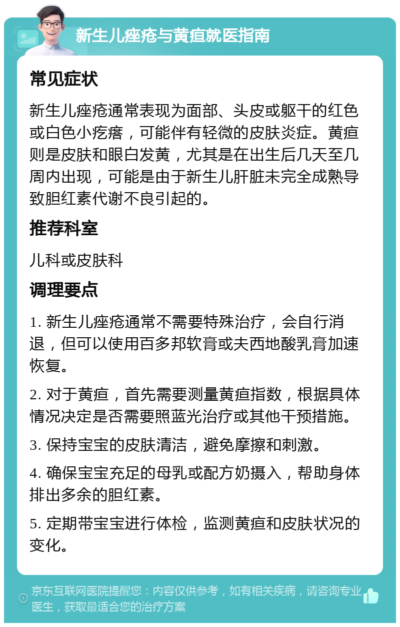 新生儿痤疮与黄疸就医指南 常见症状 新生儿痤疮通常表现为面部、头皮或躯干的红色或白色小疙瘩，可能伴有轻微的皮肤炎症。黄疸则是皮肤和眼白发黄，尤其是在出生后几天至几周内出现，可能是由于新生儿肝脏未完全成熟导致胆红素代谢不良引起的。 推荐科室 儿科或皮肤科 调理要点 1. 新生儿痤疮通常不需要特殊治疗，会自行消退，但可以使用百多邦软膏或夫西地酸乳膏加速恢复。 2. 对于黄疸，首先需要测量黄疸指数，根据具体情况决定是否需要照蓝光治疗或其他干预措施。 3. 保持宝宝的皮肤清洁，避免摩擦和刺激。 4. 确保宝宝充足的母乳或配方奶摄入，帮助身体排出多余的胆红素。 5. 定期带宝宝进行体检，监测黄疸和皮肤状况的变化。