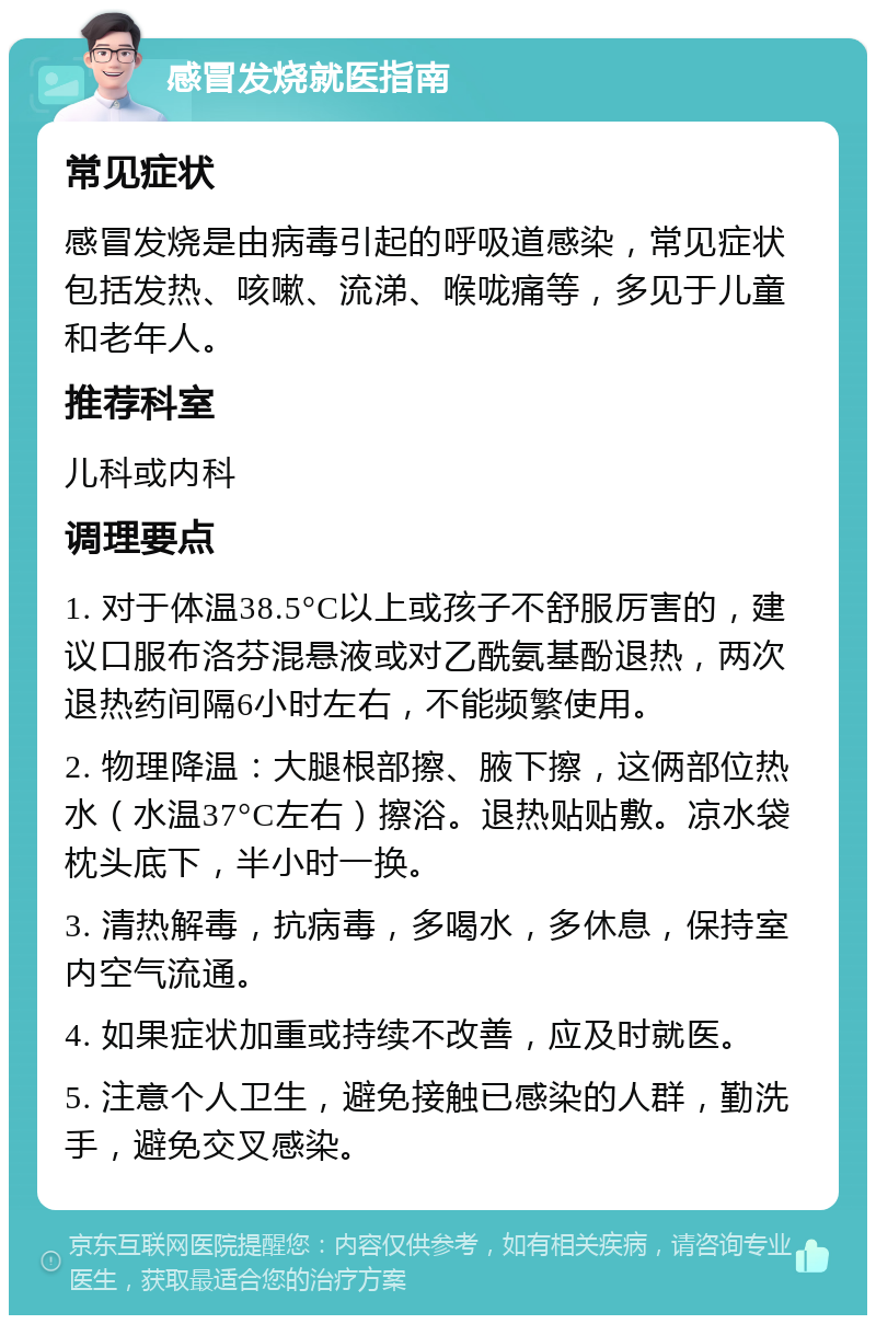 感冒发烧就医指南 常见症状 感冒发烧是由病毒引起的呼吸道感染，常见症状包括发热、咳嗽、流涕、喉咙痛等，多见于儿童和老年人。 推荐科室 儿科或内科 调理要点 1. 对于体温38.5°C以上或孩子不舒服厉害的，建议口服布洛芬混悬液或对乙酰氨基酚退热，两次退热药间隔6小时左右，不能频繁使用。 2. 物理降温：大腿根部擦、腋下擦，这俩部位热水（水温37°C左右）擦浴。退热贴贴敷。凉水袋枕头底下，半小时一换。 3. 清热解毒，抗病毒，多喝水，多休息，保持室内空气流通。 4. 如果症状加重或持续不改善，应及时就医。 5. 注意个人卫生，避免接触已感染的人群，勤洗手，避免交叉感染。