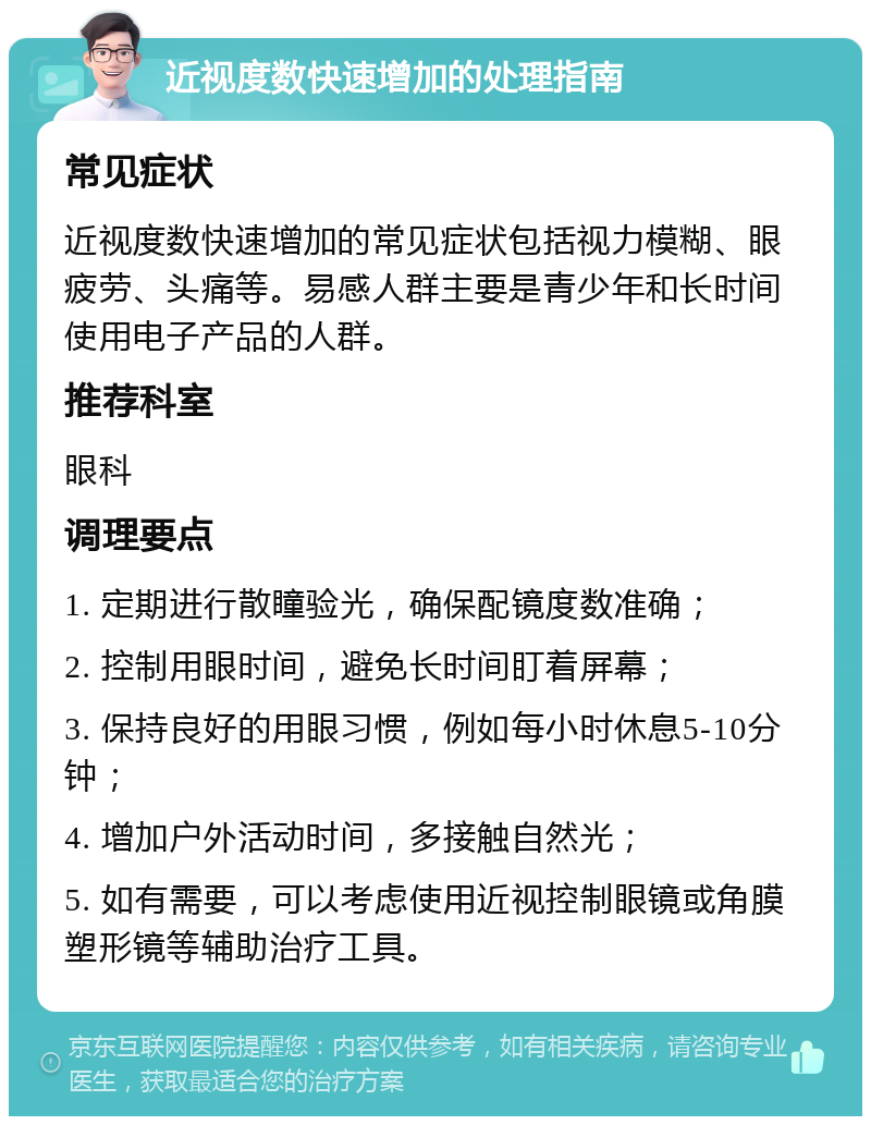 近视度数快速增加的处理指南 常见症状 近视度数快速增加的常见症状包括视力模糊、眼疲劳、头痛等。易感人群主要是青少年和长时间使用电子产品的人群。 推荐科室 眼科 调理要点 1. 定期进行散瞳验光，确保配镜度数准确； 2. 控制用眼时间，避免长时间盯着屏幕； 3. 保持良好的用眼习惯，例如每小时休息5-10分钟； 4. 增加户外活动时间，多接触自然光； 5. 如有需要，可以考虑使用近视控制眼镜或角膜塑形镜等辅助治疗工具。