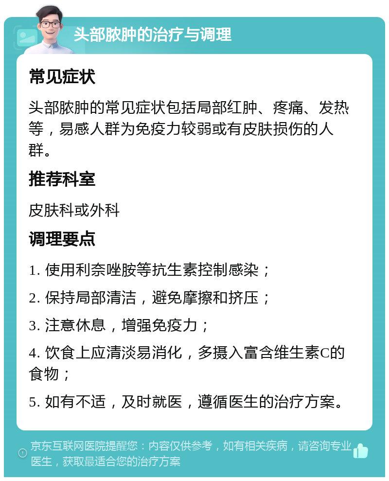 头部脓肿的治疗与调理 常见症状 头部脓肿的常见症状包括局部红肿、疼痛、发热等，易感人群为免疫力较弱或有皮肤损伤的人群。 推荐科室 皮肤科或外科 调理要点 1. 使用利奈唑胺等抗生素控制感染； 2. 保持局部清洁，避免摩擦和挤压； 3. 注意休息，增强免疫力； 4. 饮食上应清淡易消化，多摄入富含维生素C的食物； 5. 如有不适，及时就医，遵循医生的治疗方案。