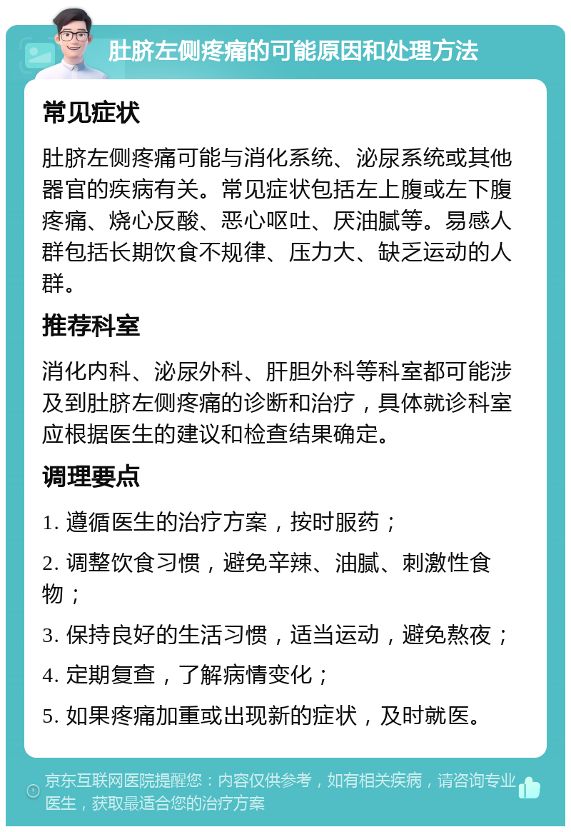 肚脐左侧疼痛的可能原因和处理方法 常见症状 肚脐左侧疼痛可能与消化系统、泌尿系统或其他器官的疾病有关。常见症状包括左上腹或左下腹疼痛、烧心反酸、恶心呕吐、厌油腻等。易感人群包括长期饮食不规律、压力大、缺乏运动的人群。 推荐科室 消化内科、泌尿外科、肝胆外科等科室都可能涉及到肚脐左侧疼痛的诊断和治疗，具体就诊科室应根据医生的建议和检查结果确定。 调理要点 1. 遵循医生的治疗方案，按时服药； 2. 调整饮食习惯，避免辛辣、油腻、刺激性食物； 3. 保持良好的生活习惯，适当运动，避免熬夜； 4. 定期复查，了解病情变化； 5. 如果疼痛加重或出现新的症状，及时就医。