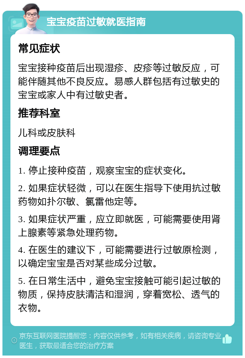 宝宝疫苗过敏就医指南 常见症状 宝宝接种疫苗后出现湿疹、皮疹等过敏反应，可能伴随其他不良反应。易感人群包括有过敏史的宝宝或家人中有过敏史者。 推荐科室 儿科或皮肤科 调理要点 1. 停止接种疫苗，观察宝宝的症状变化。 2. 如果症状轻微，可以在医生指导下使用抗过敏药物如扑尔敏、氯雷他定等。 3. 如果症状严重，应立即就医，可能需要使用肾上腺素等紧急处理药物。 4. 在医生的建议下，可能需要进行过敏原检测，以确定宝宝是否对某些成分过敏。 5. 在日常生活中，避免宝宝接触可能引起过敏的物质，保持皮肤清洁和湿润，穿着宽松、透气的衣物。