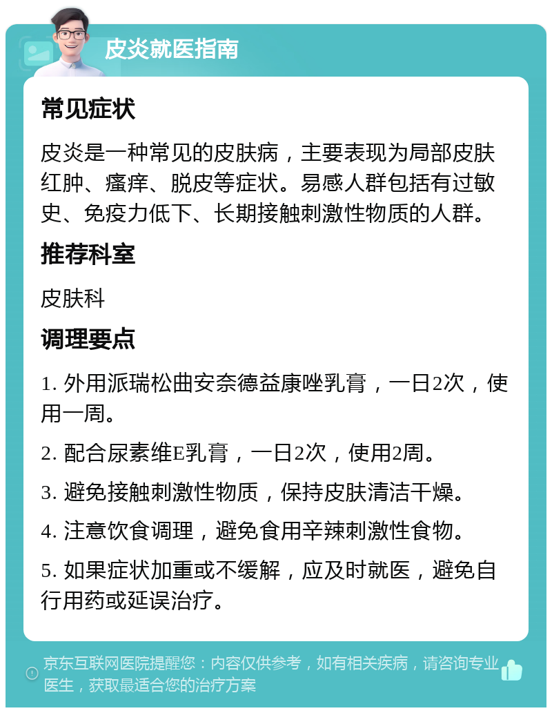 皮炎就医指南 常见症状 皮炎是一种常见的皮肤病，主要表现为局部皮肤红肿、瘙痒、脱皮等症状。易感人群包括有过敏史、免疫力低下、长期接触刺激性物质的人群。 推荐科室 皮肤科 调理要点 1. 外用派瑞松曲安奈德益康唑乳膏，一日2次，使用一周。 2. 配合尿素维E乳膏，一日2次，使用2周。 3. 避免接触刺激性物质，保持皮肤清洁干燥。 4. 注意饮食调理，避免食用辛辣刺激性食物。 5. 如果症状加重或不缓解，应及时就医，避免自行用药或延误治疗。