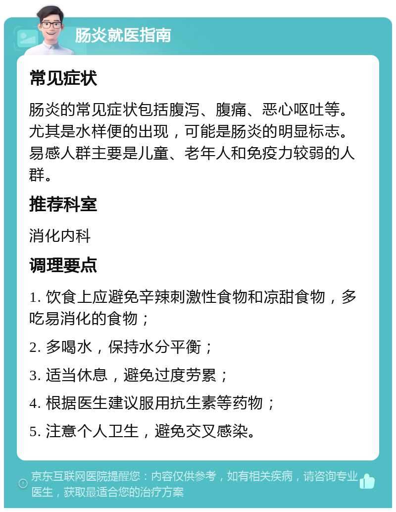 肠炎就医指南 常见症状 肠炎的常见症状包括腹泻、腹痛、恶心呕吐等。尤其是水样便的出现，可能是肠炎的明显标志。易感人群主要是儿童、老年人和免疫力较弱的人群。 推荐科室 消化内科 调理要点 1. 饮食上应避免辛辣刺激性食物和凉甜食物，多吃易消化的食物； 2. 多喝水，保持水分平衡； 3. 适当休息，避免过度劳累； 4. 根据医生建议服用抗生素等药物； 5. 注意个人卫生，避免交叉感染。