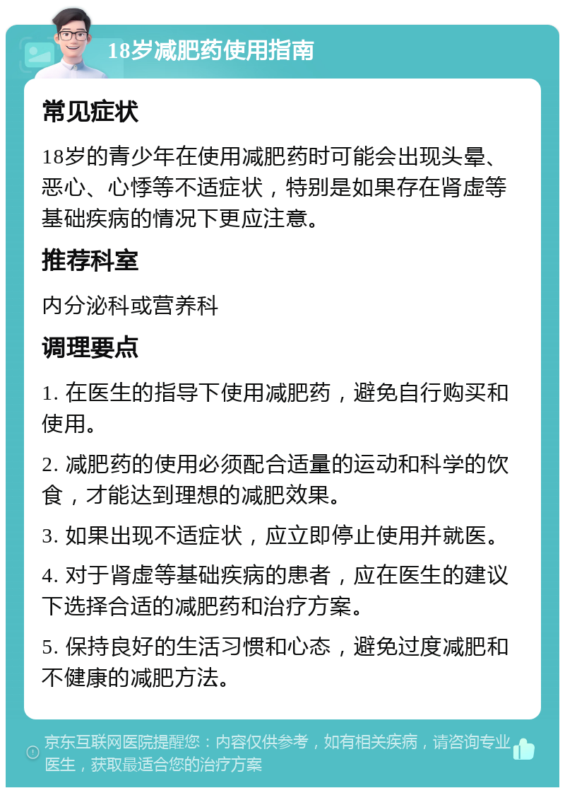 18岁减肥药使用指南 常见症状 18岁的青少年在使用减肥药时可能会出现头晕、恶心、心悸等不适症状，特别是如果存在肾虚等基础疾病的情况下更应注意。 推荐科室 内分泌科或营养科 调理要点 1. 在医生的指导下使用减肥药，避免自行购买和使用。 2. 减肥药的使用必须配合适量的运动和科学的饮食，才能达到理想的减肥效果。 3. 如果出现不适症状，应立即停止使用并就医。 4. 对于肾虚等基础疾病的患者，应在医生的建议下选择合适的减肥药和治疗方案。 5. 保持良好的生活习惯和心态，避免过度减肥和不健康的减肥方法。