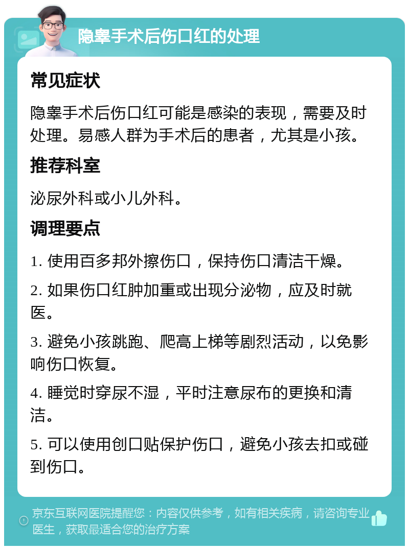 隐睾手术后伤口红的处理 常见症状 隐睾手术后伤口红可能是感染的表现，需要及时处理。易感人群为手术后的患者，尤其是小孩。 推荐科室 泌尿外科或小儿外科。 调理要点 1. 使用百多邦外擦伤口，保持伤口清洁干燥。 2. 如果伤口红肿加重或出现分泌物，应及时就医。 3. 避免小孩跳跑、爬高上梯等剧烈活动，以免影响伤口恢复。 4. 睡觉时穿尿不湿，平时注意尿布的更换和清洁。 5. 可以使用创口贴保护伤口，避免小孩去扣或碰到伤口。