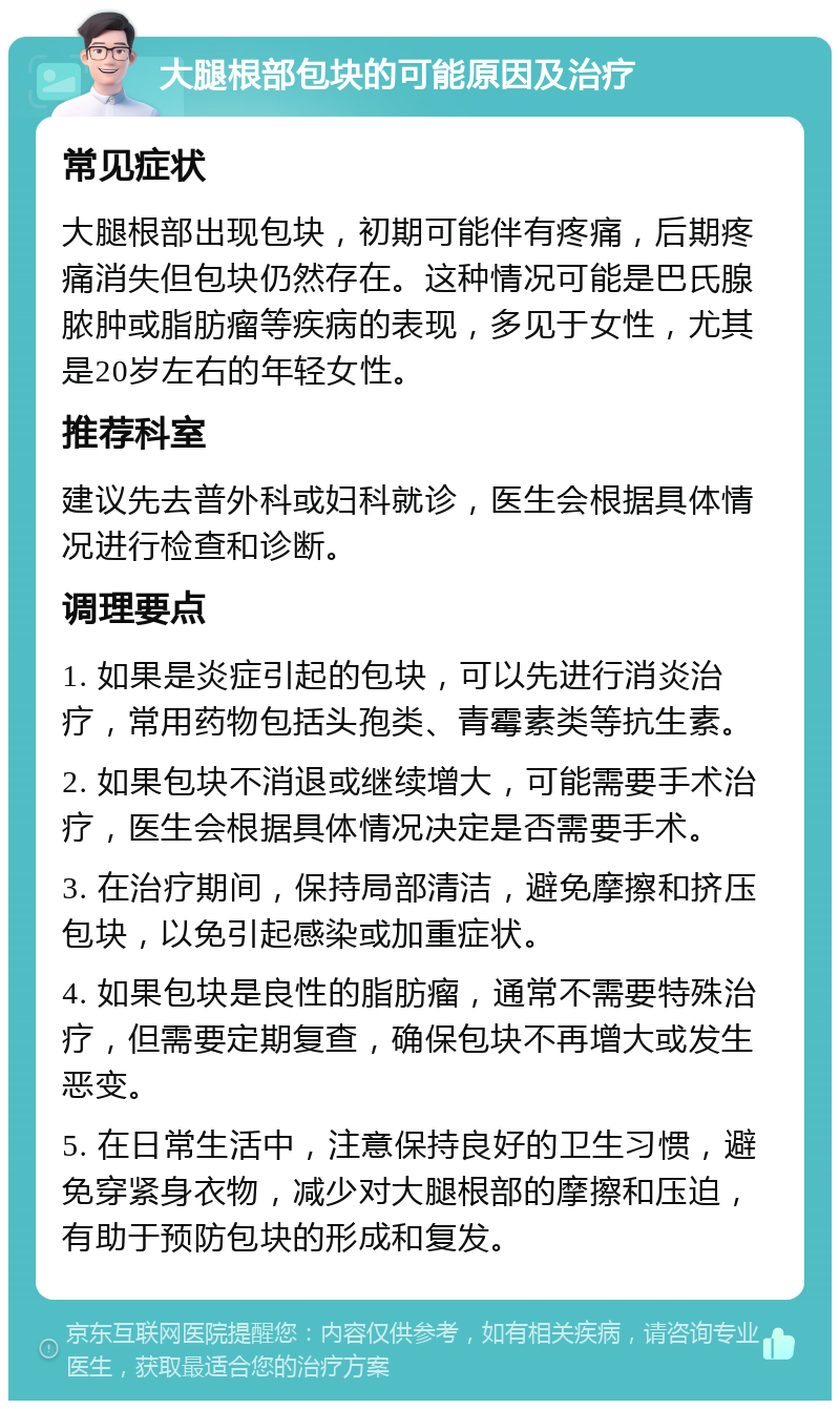 大腿根部包块的可能原因及治疗 常见症状 大腿根部出现包块，初期可能伴有疼痛，后期疼痛消失但包块仍然存在。这种情况可能是巴氏腺脓肿或脂肪瘤等疾病的表现，多见于女性，尤其是20岁左右的年轻女性。 推荐科室 建议先去普外科或妇科就诊，医生会根据具体情况进行检查和诊断。 调理要点 1. 如果是炎症引起的包块，可以先进行消炎治疗，常用药物包括头孢类、青霉素类等抗生素。 2. 如果包块不消退或继续增大，可能需要手术治疗，医生会根据具体情况决定是否需要手术。 3. 在治疗期间，保持局部清洁，避免摩擦和挤压包块，以免引起感染或加重症状。 4. 如果包块是良性的脂肪瘤，通常不需要特殊治疗，但需要定期复查，确保包块不再增大或发生恶变。 5. 在日常生活中，注意保持良好的卫生习惯，避免穿紧身衣物，减少对大腿根部的摩擦和压迫，有助于预防包块的形成和复发。