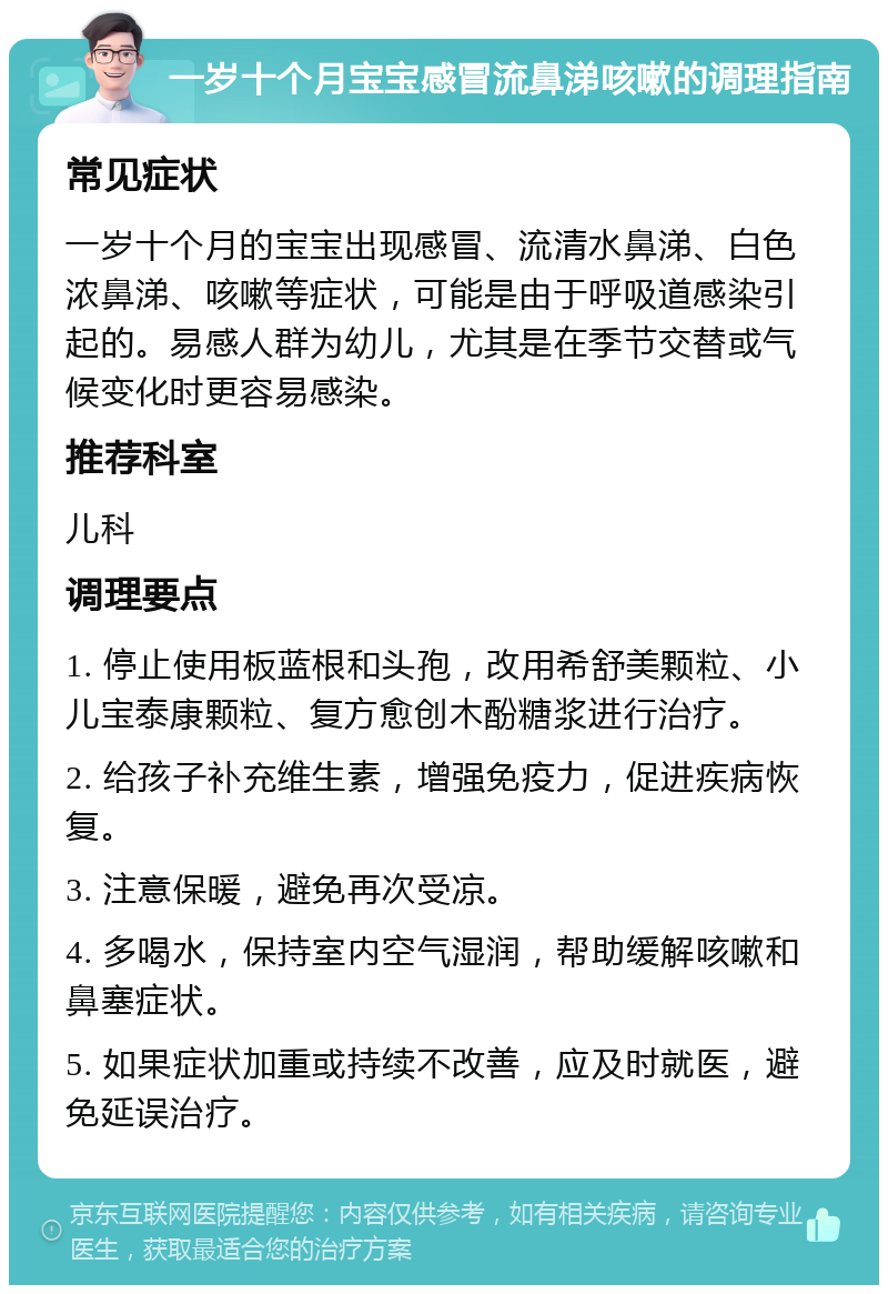 一岁十个月宝宝感冒流鼻涕咳嗽的调理指南 常见症状 一岁十个月的宝宝出现感冒、流清水鼻涕、白色浓鼻涕、咳嗽等症状，可能是由于呼吸道感染引起的。易感人群为幼儿，尤其是在季节交替或气候变化时更容易感染。 推荐科室 儿科 调理要点 1. 停止使用板蓝根和头孢，改用希舒美颗粒、小儿宝泰康颗粒、复方愈创木酚糖浆进行治疗。 2. 给孩子补充维生素，增强免疫力，促进疾病恢复。 3. 注意保暖，避免再次受凉。 4. 多喝水，保持室内空气湿润，帮助缓解咳嗽和鼻塞症状。 5. 如果症状加重或持续不改善，应及时就医，避免延误治疗。