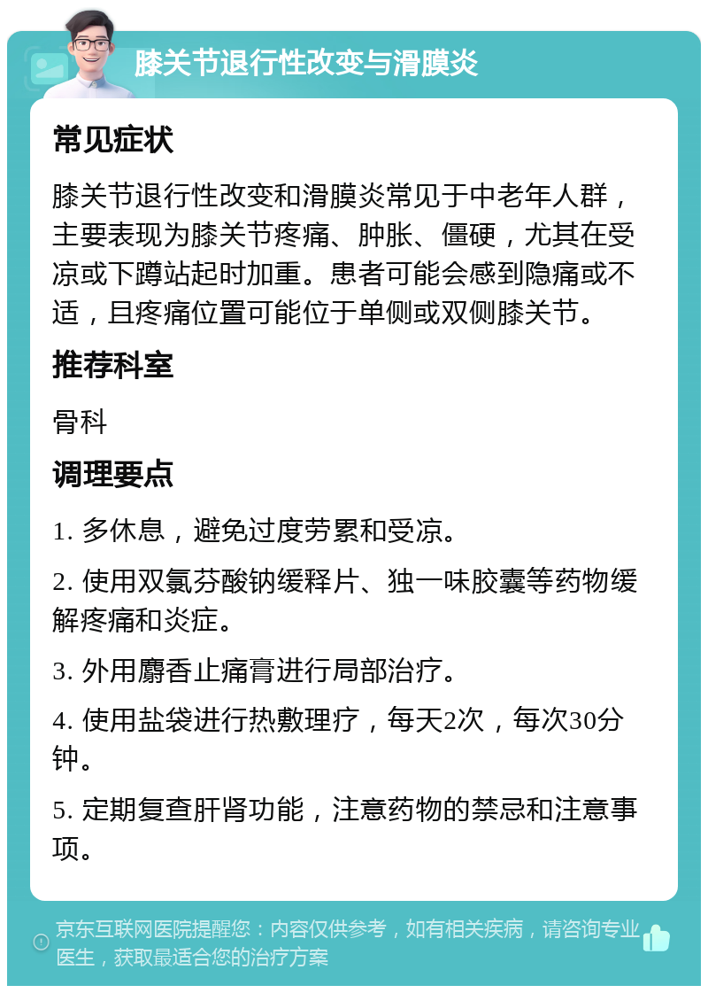 膝关节退行性改变与滑膜炎 常见症状 膝关节退行性改变和滑膜炎常见于中老年人群，主要表现为膝关节疼痛、肿胀、僵硬，尤其在受凉或下蹲站起时加重。患者可能会感到隐痛或不适，且疼痛位置可能位于单侧或双侧膝关节。 推荐科室 骨科 调理要点 1. 多休息，避免过度劳累和受凉。 2. 使用双氯芬酸钠缓释片、独一味胶囊等药物缓解疼痛和炎症。 3. 外用麝香止痛膏进行局部治疗。 4. 使用盐袋进行热敷理疗，每天2次，每次30分钟。 5. 定期复查肝肾功能，注意药物的禁忌和注意事项。