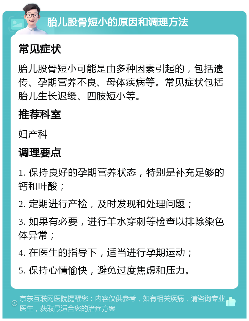 胎儿股骨短小的原因和调理方法 常见症状 胎儿股骨短小可能是由多种因素引起的，包括遗传、孕期营养不良、母体疾病等。常见症状包括胎儿生长迟缓、四肢短小等。 推荐科室 妇产科 调理要点 1. 保持良好的孕期营养状态，特别是补充足够的钙和叶酸； 2. 定期进行产检，及时发现和处理问题； 3. 如果有必要，进行羊水穿刺等检查以排除染色体异常； 4. 在医生的指导下，适当进行孕期运动； 5. 保持心情愉快，避免过度焦虑和压力。