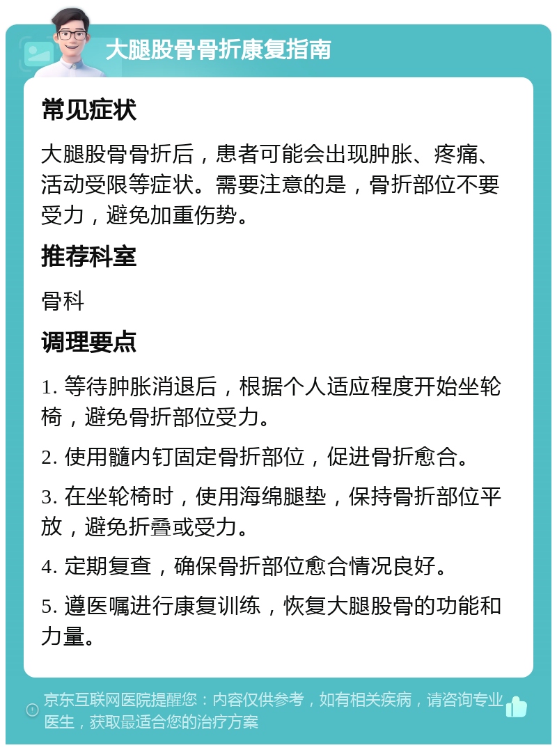 大腿股骨骨折康复指南 常见症状 大腿股骨骨折后，患者可能会出现肿胀、疼痛、活动受限等症状。需要注意的是，骨折部位不要受力，避免加重伤势。 推荐科室 骨科 调理要点 1. 等待肿胀消退后，根据个人适应程度开始坐轮椅，避免骨折部位受力。 2. 使用髓内钉固定骨折部位，促进骨折愈合。 3. 在坐轮椅时，使用海绵腿垫，保持骨折部位平放，避免折叠或受力。 4. 定期复查，确保骨折部位愈合情况良好。 5. 遵医嘱进行康复训练，恢复大腿股骨的功能和力量。