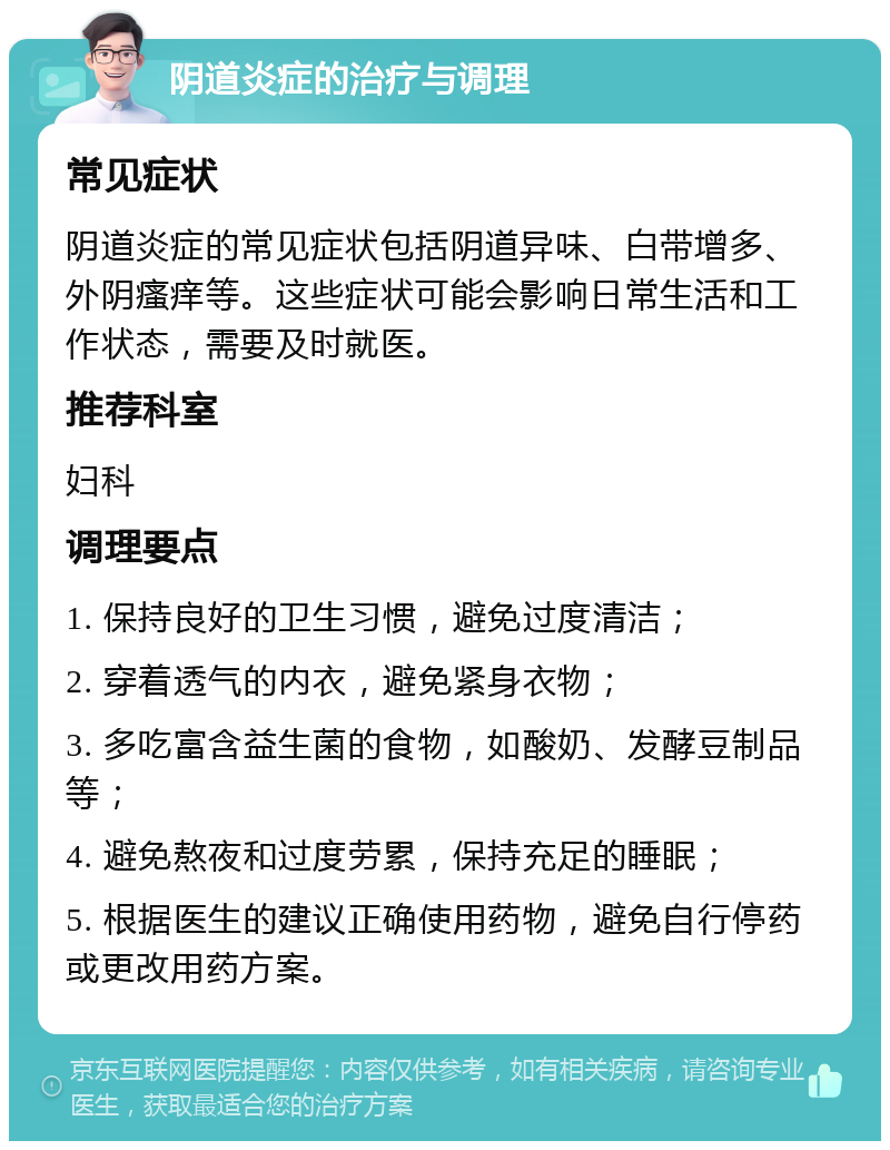 阴道炎症的治疗与调理 常见症状 阴道炎症的常见症状包括阴道异味、白带增多、外阴瘙痒等。这些症状可能会影响日常生活和工作状态，需要及时就医。 推荐科室 妇科 调理要点 1. 保持良好的卫生习惯，避免过度清洁； 2. 穿着透气的内衣，避免紧身衣物； 3. 多吃富含益生菌的食物，如酸奶、发酵豆制品等； 4. 避免熬夜和过度劳累，保持充足的睡眠； 5. 根据医生的建议正确使用药物，避免自行停药或更改用药方案。