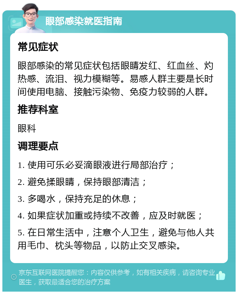 眼部感染就医指南 常见症状 眼部感染的常见症状包括眼睛发红、红血丝、灼热感、流泪、视力模糊等。易感人群主要是长时间使用电脑、接触污染物、免疫力较弱的人群。 推荐科室 眼科 调理要点 1. 使用可乐必妥滴眼液进行局部治疗； 2. 避免揉眼睛，保持眼部清洁； 3. 多喝水，保持充足的休息； 4. 如果症状加重或持续不改善，应及时就医； 5. 在日常生活中，注意个人卫生，避免与他人共用毛巾、枕头等物品，以防止交叉感染。