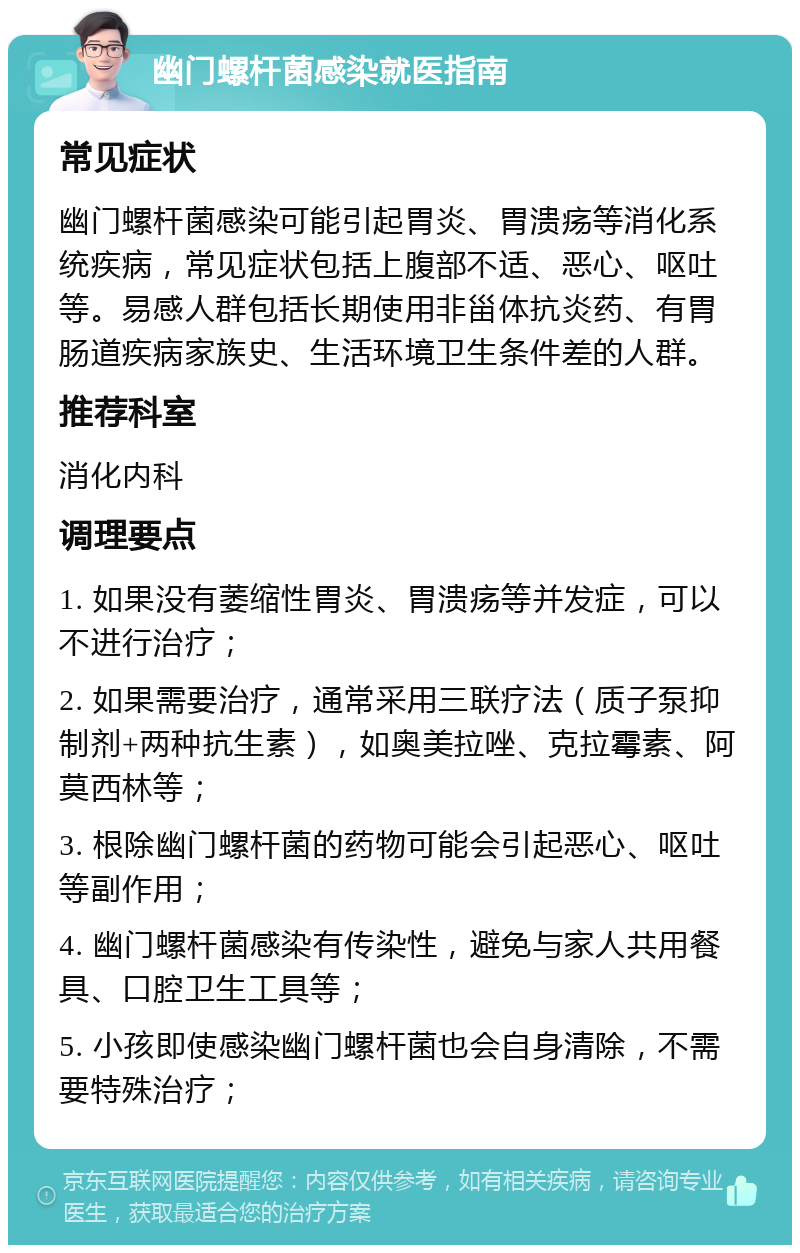 幽门螺杆菌感染就医指南 常见症状 幽门螺杆菌感染可能引起胃炎、胃溃疡等消化系统疾病，常见症状包括上腹部不适、恶心、呕吐等。易感人群包括长期使用非甾体抗炎药、有胃肠道疾病家族史、生活环境卫生条件差的人群。 推荐科室 消化内科 调理要点 1. 如果没有萎缩性胃炎、胃溃疡等并发症，可以不进行治疗； 2. 如果需要治疗，通常采用三联疗法（质子泵抑制剂+两种抗生素），如奥美拉唑、克拉霉素、阿莫西林等； 3. 根除幽门螺杆菌的药物可能会引起恶心、呕吐等副作用； 4. 幽门螺杆菌感染有传染性，避免与家人共用餐具、口腔卫生工具等； 5. 小孩即使感染幽门螺杆菌也会自身清除，不需要特殊治疗；