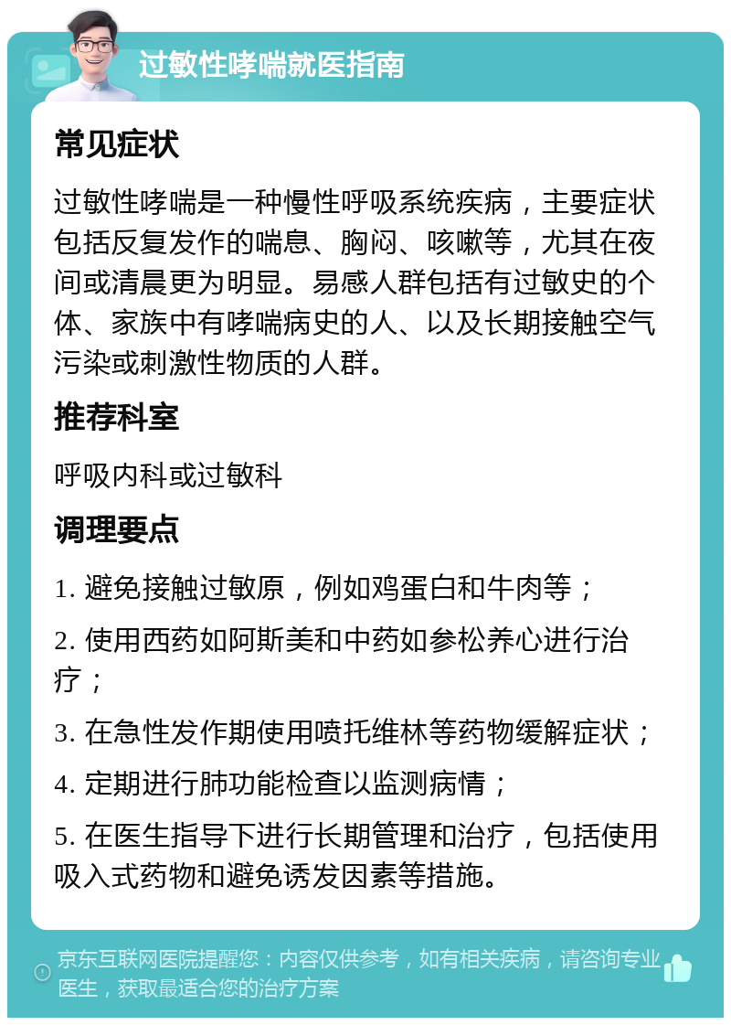 过敏性哮喘就医指南 常见症状 过敏性哮喘是一种慢性呼吸系统疾病，主要症状包括反复发作的喘息、胸闷、咳嗽等，尤其在夜间或清晨更为明显。易感人群包括有过敏史的个体、家族中有哮喘病史的人、以及长期接触空气污染或刺激性物质的人群。 推荐科室 呼吸内科或过敏科 调理要点 1. 避免接触过敏原，例如鸡蛋白和牛肉等； 2. 使用西药如阿斯美和中药如参松养心进行治疗； 3. 在急性发作期使用喷托维林等药物缓解症状； 4. 定期进行肺功能检查以监测病情； 5. 在医生指导下进行长期管理和治疗，包括使用吸入式药物和避免诱发因素等措施。