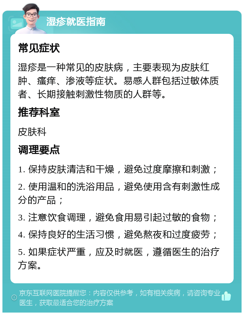 湿疹就医指南 常见症状 湿疹是一种常见的皮肤病，主要表现为皮肤红肿、瘙痒、渗液等症状。易感人群包括过敏体质者、长期接触刺激性物质的人群等。 推荐科室 皮肤科 调理要点 1. 保持皮肤清洁和干燥，避免过度摩擦和刺激； 2. 使用温和的洗浴用品，避免使用含有刺激性成分的产品； 3. 注意饮食调理，避免食用易引起过敏的食物； 4. 保持良好的生活习惯，避免熬夜和过度疲劳； 5. 如果症状严重，应及时就医，遵循医生的治疗方案。