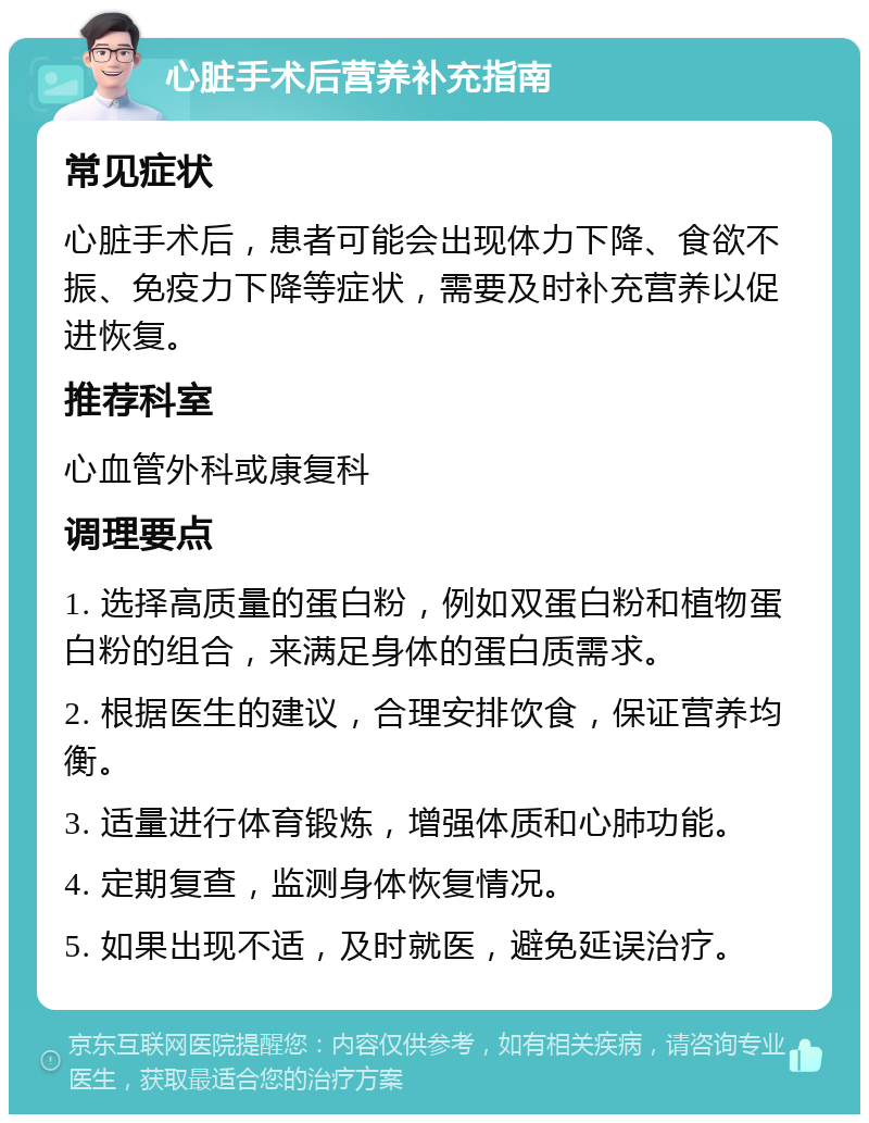 心脏手术后营养补充指南 常见症状 心脏手术后，患者可能会出现体力下降、食欲不振、免疫力下降等症状，需要及时补充营养以促进恢复。 推荐科室 心血管外科或康复科 调理要点 1. 选择高质量的蛋白粉，例如双蛋白粉和植物蛋白粉的组合，来满足身体的蛋白质需求。 2. 根据医生的建议，合理安排饮食，保证营养均衡。 3. 适量进行体育锻炼，增强体质和心肺功能。 4. 定期复查，监测身体恢复情况。 5. 如果出现不适，及时就医，避免延误治疗。