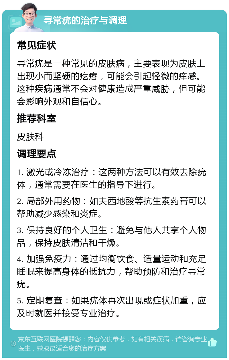 寻常疣的治疗与调理 常见症状 寻常疣是一种常见的皮肤病，主要表现为皮肤上出现小而坚硬的疙瘩，可能会引起轻微的痒感。这种疾病通常不会对健康造成严重威胁，但可能会影响外观和自信心。 推荐科室 皮肤科 调理要点 1. 激光或冷冻治疗：这两种方法可以有效去除疣体，通常需要在医生的指导下进行。 2. 局部外用药物：如夫西地酸等抗生素药膏可以帮助减少感染和炎症。 3. 保持良好的个人卫生：避免与他人共享个人物品，保持皮肤清洁和干燥。 4. 加强免疫力：通过均衡饮食、适量运动和充足睡眠来提高身体的抵抗力，帮助预防和治疗寻常疣。 5. 定期复查：如果疣体再次出现或症状加重，应及时就医并接受专业治疗。