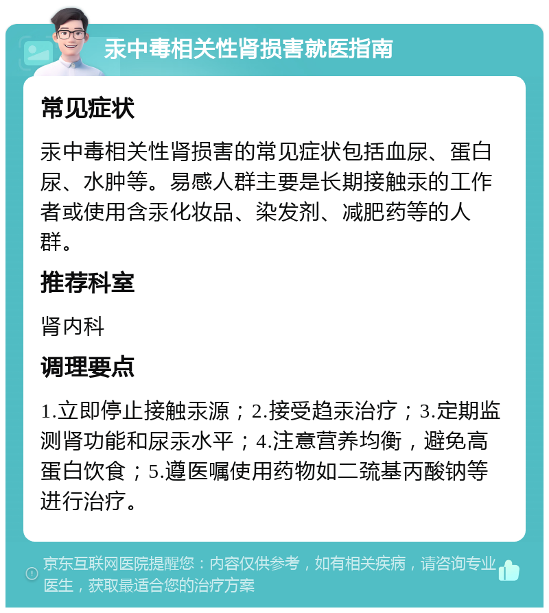 汞中毒相关性肾损害就医指南 常见症状 汞中毒相关性肾损害的常见症状包括血尿、蛋白尿、水肿等。易感人群主要是长期接触汞的工作者或使用含汞化妆品、染发剂、减肥药等的人群。 推荐科室 肾内科 调理要点 1.立即停止接触汞源；2.接受趋汞治疗；3.定期监测肾功能和尿汞水平；4.注意营养均衡，避免高蛋白饮食；5.遵医嘱使用药物如二巯基丙酸钠等进行治疗。