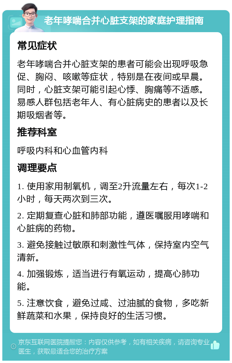 老年哮喘合并心脏支架的家庭护理指南 常见症状 老年哮喘合并心脏支架的患者可能会出现呼吸急促、胸闷、咳嗽等症状，特别是在夜间或早晨。同时，心脏支架可能引起心悸、胸痛等不适感。易感人群包括老年人、有心脏病史的患者以及长期吸烟者等。 推荐科室 呼吸内科和心血管内科 调理要点 1. 使用家用制氧机，调至2升流量左右，每次1-2小时，每天两次到三次。 2. 定期复查心脏和肺部功能，遵医嘱服用哮喘和心脏病的药物。 3. 避免接触过敏原和刺激性气体，保持室内空气清新。 4. 加强锻炼，适当进行有氧运动，提高心肺功能。 5. 注意饮食，避免过咸、过油腻的食物，多吃新鲜蔬菜和水果，保持良好的生活习惯。