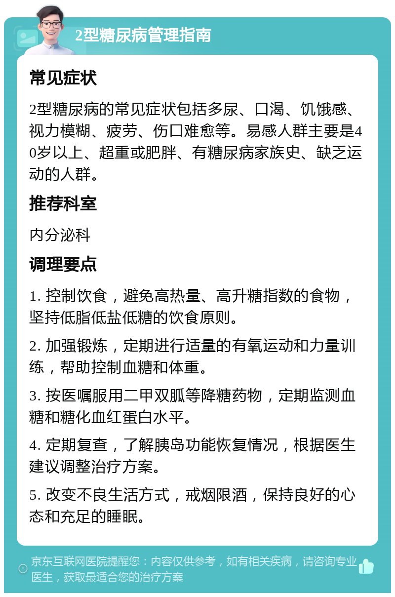 2型糖尿病管理指南 常见症状 2型糖尿病的常见症状包括多尿、口渴、饥饿感、视力模糊、疲劳、伤口难愈等。易感人群主要是40岁以上、超重或肥胖、有糖尿病家族史、缺乏运动的人群。 推荐科室 内分泌科 调理要点 1. 控制饮食，避免高热量、高升糖指数的食物，坚持低脂低盐低糖的饮食原则。 2. 加强锻炼，定期进行适量的有氧运动和力量训练，帮助控制血糖和体重。 3. 按医嘱服用二甲双胍等降糖药物，定期监测血糖和糖化血红蛋白水平。 4. 定期复查，了解胰岛功能恢复情况，根据医生建议调整治疗方案。 5. 改变不良生活方式，戒烟限酒，保持良好的心态和充足的睡眠。