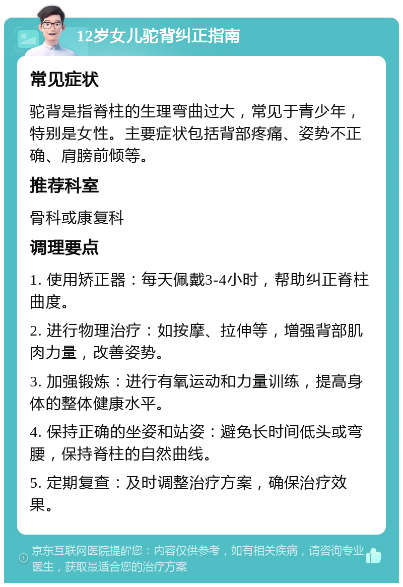 12岁女儿驼背纠正指南 常见症状 驼背是指脊柱的生理弯曲过大，常见于青少年，特别是女性。主要症状包括背部疼痛、姿势不正确、肩膀前倾等。 推荐科室 骨科或康复科 调理要点 1. 使用矫正器：每天佩戴3-4小时，帮助纠正脊柱曲度。 2. 进行物理治疗：如按摩、拉伸等，增强背部肌肉力量，改善姿势。 3. 加强锻炼：进行有氧运动和力量训练，提高身体的整体健康水平。 4. 保持正确的坐姿和站姿：避免长时间低头或弯腰，保持脊柱的自然曲线。 5. 定期复查：及时调整治疗方案，确保治疗效果。