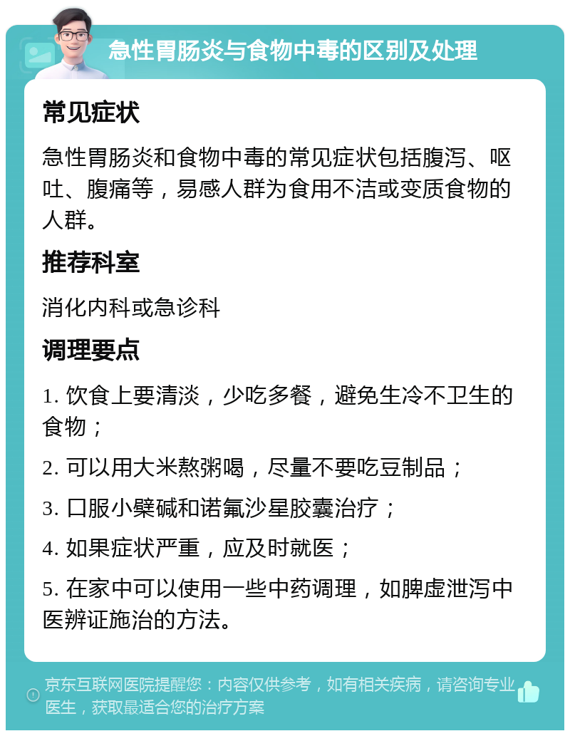 急性胃肠炎与食物中毒的区别及处理 常见症状 急性胃肠炎和食物中毒的常见症状包括腹泻、呕吐、腹痛等，易感人群为食用不洁或变质食物的人群。 推荐科室 消化内科或急诊科 调理要点 1. 饮食上要清淡，少吃多餐，避免生冷不卫生的食物； 2. 可以用大米熬粥喝，尽量不要吃豆制品； 3. 口服小檗碱和诺氟沙星胶囊治疗； 4. 如果症状严重，应及时就医； 5. 在家中可以使用一些中药调理，如脾虚泄泻中医辨证施治的方法。