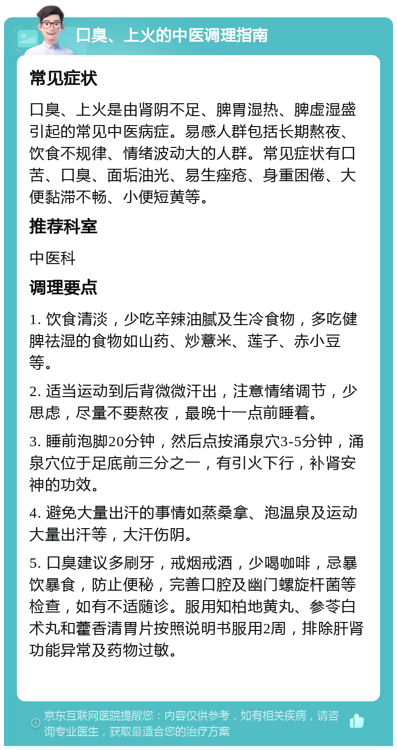 口臭、上火的中医调理指南 常见症状 口臭、上火是由肾阴不足、脾胃湿热、脾虚湿盛引起的常见中医病症。易感人群包括长期熬夜、饮食不规律、情绪波动大的人群。常见症状有口苦、口臭、面垢油光、易生痤疮、身重困倦、大便黏滞不畅、小便短黄等。 推荐科室 中医科 调理要点 1. 饮食清淡，少吃辛辣油腻及生冷食物，多吃健脾祛湿的食物如山药、炒薏米、莲子、赤小豆等。 2. 适当运动到后背微微汗出，注意情绪调节，少思虑，尽量不要熬夜，最晚十一点前睡着。 3. 睡前泡脚20分钟，然后点按涌泉穴3-5分钟，涌泉穴位于足底前三分之一，有引火下行，补肾安神的功效。 4. 避免大量出汗的事情如蒸桑拿、泡温泉及运动大量出汗等，大汗伤阴。 5. 口臭建议多刷牙，戒烟戒酒，少喝咖啡，忌暴饮暴食，防止便秘，完善口腔及幽门螺旋杆菌等检查，如有不适随诊。服用知柏地黄丸、参苓白术丸和藿香清胃片按照说明书服用2周，排除肝肾功能异常及药物过敏。