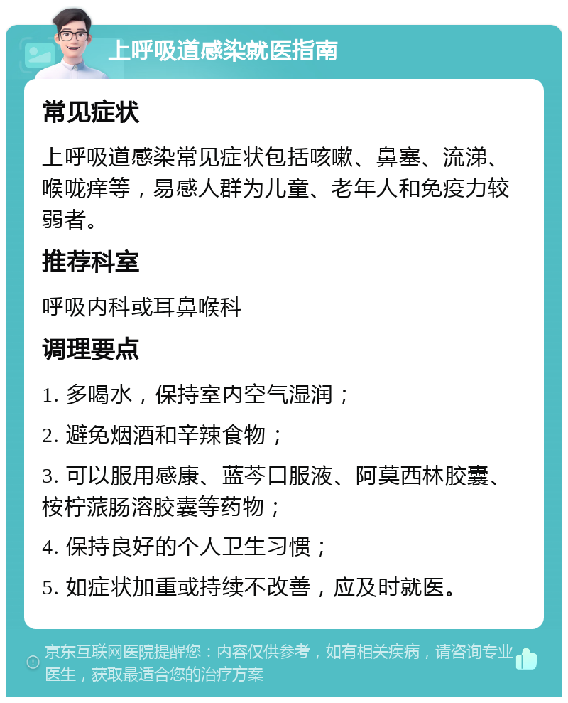 上呼吸道感染就医指南 常见症状 上呼吸道感染常见症状包括咳嗽、鼻塞、流涕、喉咙痒等，易感人群为儿童、老年人和免疫力较弱者。 推荐科室 呼吸内科或耳鼻喉科 调理要点 1. 多喝水，保持室内空气湿润； 2. 避免烟酒和辛辣食物； 3. 可以服用感康、蓝芩口服液、阿莫西林胶囊、桉柠蒎肠溶胶囊等药物； 4. 保持良好的个人卫生习惯； 5. 如症状加重或持续不改善，应及时就医。