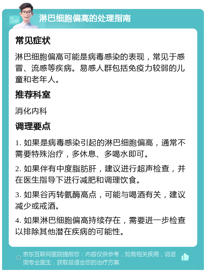 淋巴细胞偏高的处理指南 常见症状 淋巴细胞偏高可能是病毒感染的表现，常见于感冒、流感等疾病。易感人群包括免疫力较弱的儿童和老年人。 推荐科室 消化内科 调理要点 1. 如果是病毒感染引起的淋巴细胞偏高，通常不需要特殊治疗，多休息、多喝水即可。 2. 如果伴有中度脂肪肝，建议进行超声检查，并在医生指导下进行减肥和调理饮食。 3. 如果谷丙转氨酶高点，可能与喝酒有关，建议减少或戒酒。 4. 如果淋巴细胞偏高持续存在，需要进一步检查以排除其他潜在疾病的可能性。