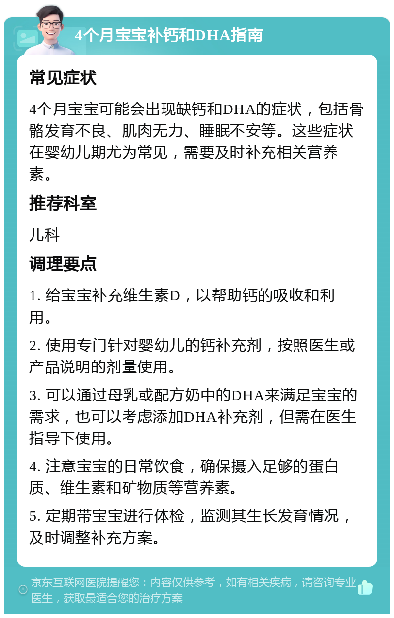 4个月宝宝补钙和DHA指南 常见症状 4个月宝宝可能会出现缺钙和DHA的症状，包括骨骼发育不良、肌肉无力、睡眠不安等。这些症状在婴幼儿期尤为常见，需要及时补充相关营养素。 推荐科室 儿科 调理要点 1. 给宝宝补充维生素D，以帮助钙的吸收和利用。 2. 使用专门针对婴幼儿的钙补充剂，按照医生或产品说明的剂量使用。 3. 可以通过母乳或配方奶中的DHA来满足宝宝的需求，也可以考虑添加DHA补充剂，但需在医生指导下使用。 4. 注意宝宝的日常饮食，确保摄入足够的蛋白质、维生素和矿物质等营养素。 5. 定期带宝宝进行体检，监测其生长发育情况，及时调整补充方案。