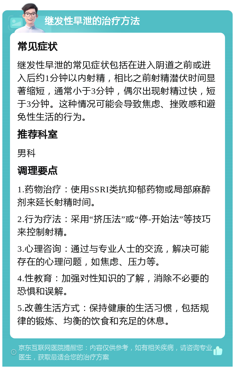 继发性早泄的治疗方法 常见症状 继发性早泄的常见症状包括在进入阴道之前或进入后约1分钟以内射精，相比之前射精潜伏时间显著缩短，通常小于3分钟，偶尔出现射精过快，短于3分钟。这种情况可能会导致焦虑、挫败感和避免性生活的行为。 推荐科室 男科 调理要点 1.药物治疗：使用SSRI类抗抑郁药物或局部麻醉剂来延长射精时间。 2.行为疗法：采用“挤压法”或“停-开始法”等技巧来控制射精。 3.心理咨询：通过与专业人士的交流，解决可能存在的心理问题，如焦虑、压力等。 4.性教育：加强对性知识的了解，消除不必要的恐惧和误解。 5.改善生活方式：保持健康的生活习惯，包括规律的锻炼、均衡的饮食和充足的休息。