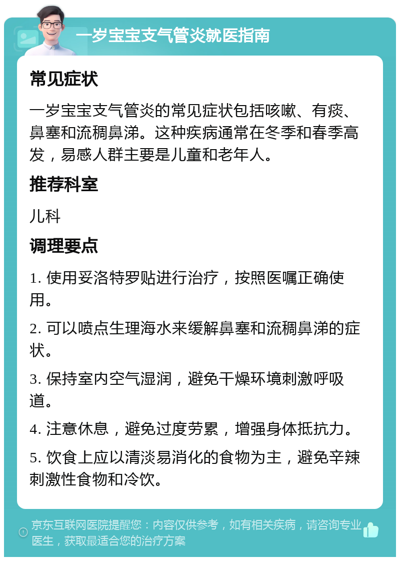 一岁宝宝支气管炎就医指南 常见症状 一岁宝宝支气管炎的常见症状包括咳嗽、有痰、鼻塞和流稠鼻涕。这种疾病通常在冬季和春季高发，易感人群主要是儿童和老年人。 推荐科室 儿科 调理要点 1. 使用妥洛特罗贴进行治疗，按照医嘱正确使用。 2. 可以喷点生理海水来缓解鼻塞和流稠鼻涕的症状。 3. 保持室内空气湿润，避免干燥环境刺激呼吸道。 4. 注意休息，避免过度劳累，增强身体抵抗力。 5. 饮食上应以清淡易消化的食物为主，避免辛辣刺激性食物和冷饮。