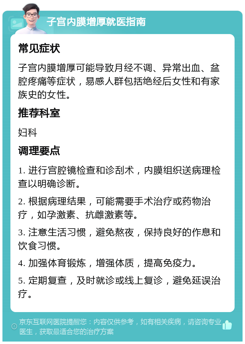 子宫内膜增厚就医指南 常见症状 子宫内膜增厚可能导致月经不调、异常出血、盆腔疼痛等症状，易感人群包括绝经后女性和有家族史的女性。 推荐科室 妇科 调理要点 1. 进行宫腔镜检查和诊刮术，内膜组织送病理检查以明确诊断。 2. 根据病理结果，可能需要手术治疗或药物治疗，如孕激素、抗雌激素等。 3. 注意生活习惯，避免熬夜，保持良好的作息和饮食习惯。 4. 加强体育锻炼，增强体质，提高免疫力。 5. 定期复查，及时就诊或线上复诊，避免延误治疗。