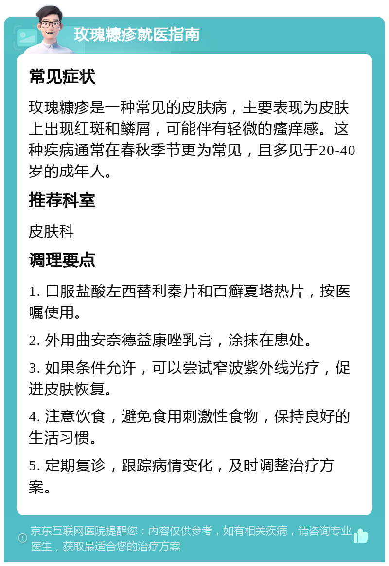 玫瑰糠疹就医指南 常见症状 玫瑰糠疹是一种常见的皮肤病，主要表现为皮肤上出现红斑和鳞屑，可能伴有轻微的瘙痒感。这种疾病通常在春秋季节更为常见，且多见于20-40岁的成年人。 推荐科室 皮肤科 调理要点 1. 口服盐酸左西替利秦片和百癣夏塔热片，按医嘱使用。 2. 外用曲安奈德益康唑乳膏，涂抹在患处。 3. 如果条件允许，可以尝试窄波紫外线光疗，促进皮肤恢复。 4. 注意饮食，避免食用刺激性食物，保持良好的生活习惯。 5. 定期复诊，跟踪病情变化，及时调整治疗方案。